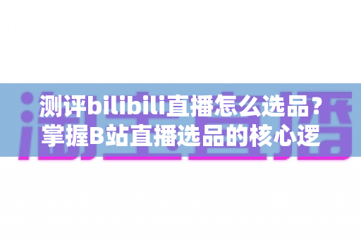 测评bilibili直播怎么选品？掌握B站直播选品的核心逻辑与实战方法