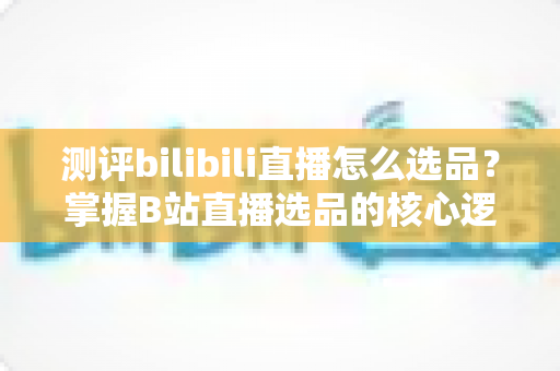 测评bilibili直播怎么选品？掌握B站直播选品的核心逻辑与实战方法