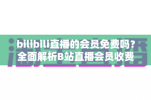 bilibili直播的会员免费吗？全面解析B站直播会员收费规则与免费观看权益指南