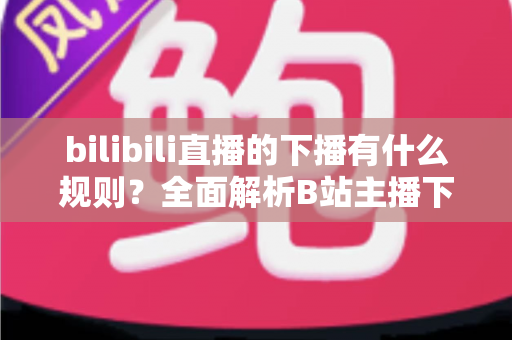 bilibili直播的下播有什么规则?全面解析B站主播下播流程、注意事项与平台规范 bilibili直播的下播有什么规则?全面解析B站主播下播流程、注意事项与平台规范