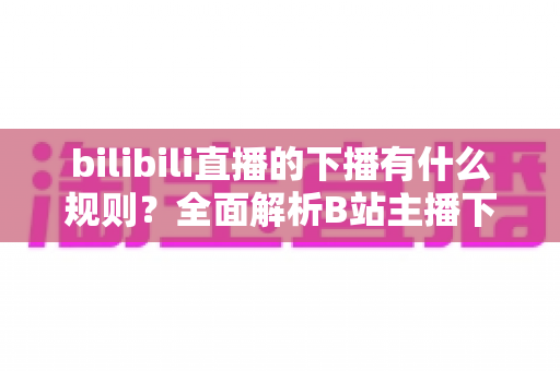 bilibili直播的下播有什么规则？全面解析B站主播下播流程、注意事项与平台规范