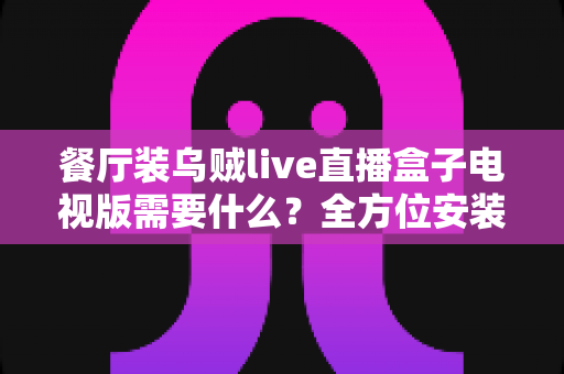 餐厅装乌贼live直播盒子电视版需要什么?全方位安装配置指南与必备清单 餐厅装乌贼live直播盒子电视版需要什么?全方位安装配置指南与必备清单
