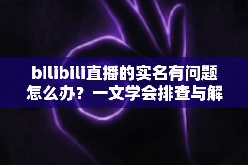 bilibili直播的实名有问题怎么办?一文学会排查与解决实名认证各类疑难 bilibili直播的实名有问题怎么办?一文学会排查与解决实名认证各类疑难