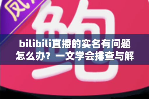 bilibili直播的实名有问题怎么办？一文学会排查与解决实名认证各类疑难