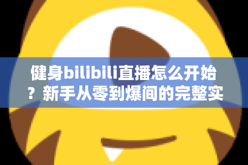 健身bilibili直播怎么开始？新手从零到爆间的完整实操攻略