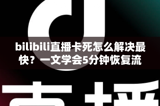 bilibili直播卡死怎么解决最快？一文学会5分钟恢复流畅观看的实用技巧