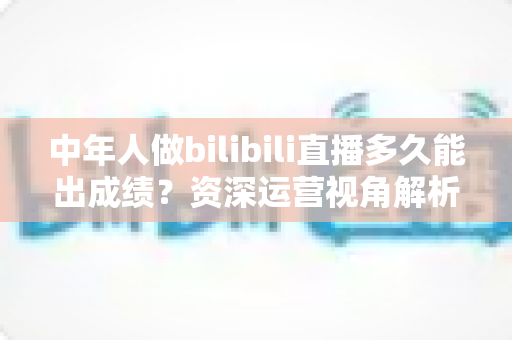 中年人做bilibili直播多久能出成绩?资深运营视角解析B站中年主播的成长周期、变现节奏与提速实战指南 中年人做bilibili直播多久能出成绩?资深运营视角解析B站中年主播的成长周期、变现节奏与提速实战指南