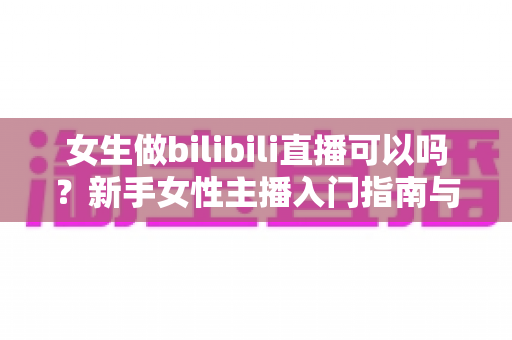 女生做bilibili直播可以吗？新手女性主播入门指南与成功秘籍