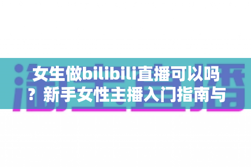 女生做bilibili直播可以吗？新手女性主播入门指南与成功秘籍
