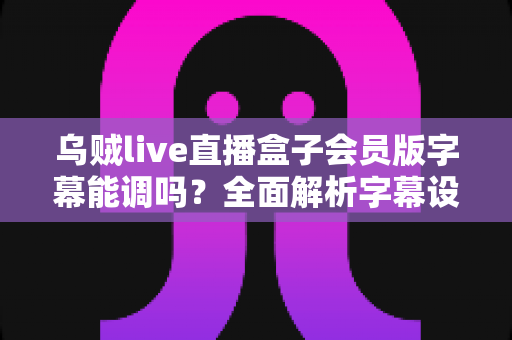 乌贼live直播盒子会员版字幕能调吗?全面解析字幕设置功能与个性化调整攻略 乌贼live直播盒子会员版字幕能调吗?全面解析字幕设置功能与个性化调整攻略