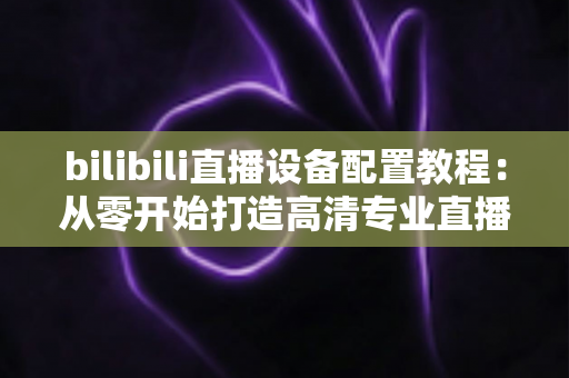 bilibili直播设备配置教程:从零开始打造高清专业直播间的完整指南 bilibili直播设备配置教程:从零开始打造高清专业直播间的完整指南