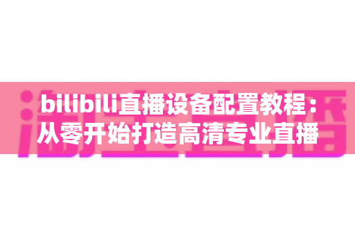 bilibili直播设备配置教程：从零开始打造高清专业直播间的完整指南