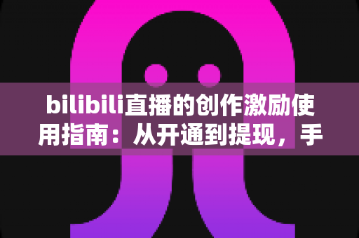 bilibili直播的创作激励使用指南：从开通到提现，手把手教你玩转直播收益