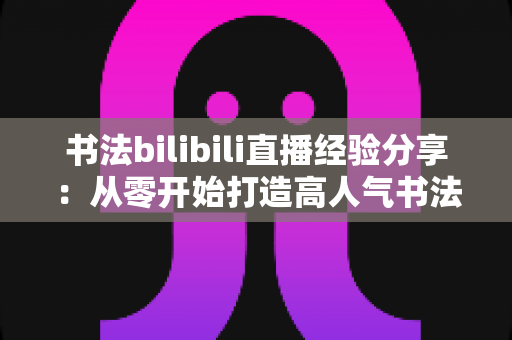 书法bilibili直播经验分享:从零开始打造高人气书法直播间的完整实战指南 书法bilibili直播经验分享:从零开始打造高人气书法直播间的完整实战指南