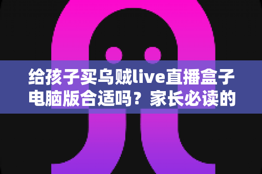 给孩子买乌贼live直播盒子电脑版合适吗？家长必读的全面分析与安全使用指南