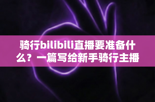 骑行bilibili直播要准备什么?一篇写给新手骑行主播的全装备与开播攻略 骑行bilibili直播要准备什么?一篇写给新手骑行主播的全装备与开播攻略