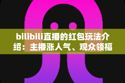 bilibili直播的红包玩法介绍：主播涨人气、观众领福利的全方位实战指南