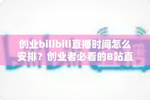 创业bilibili直播时间怎么安排？创业者必看的B站直播时间规划与流量增长全攻略