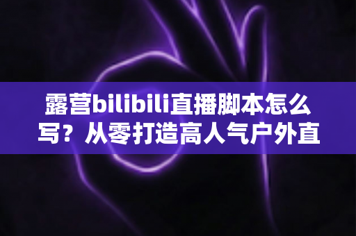 露营bilibili直播脚本怎么写?从零打造高人气户外直播的完整创作指南 露营bilibili直播脚本怎么写?从零打造高人气户外直播的完整创作指南