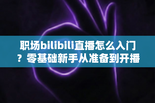 职场bilibili直播怎么入门？零基础新手从准备到开播的完整实战指南