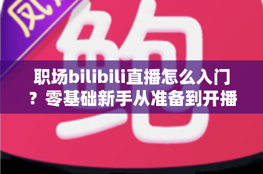 职场bilibili直播怎么入门？零基础新手从准备到开播的完整实战指南