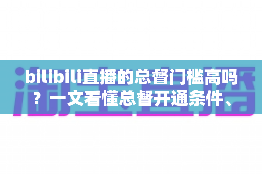 bilibili直播的总督门槛高吗?一文看懂总督开通条件、价格与特权 bilibili直播的总督门槛高吗?一文看懂总督开通条件、价格与特权