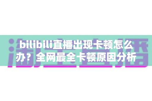 bilibili直播出现卡顿怎么办？全网最全卡顿原因分析与实用解决指南