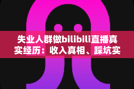 失业人群做bilibili直播真实经历：收入真相、踩坑实录与转机全解析