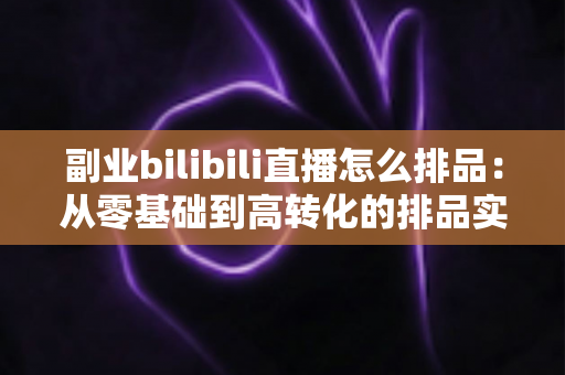 副业bilibili直播怎么排品:从零基础到高转化的排品实战全攻略 副业bilibili直播怎么排品:从零基础到高转化的排品实战全攻略