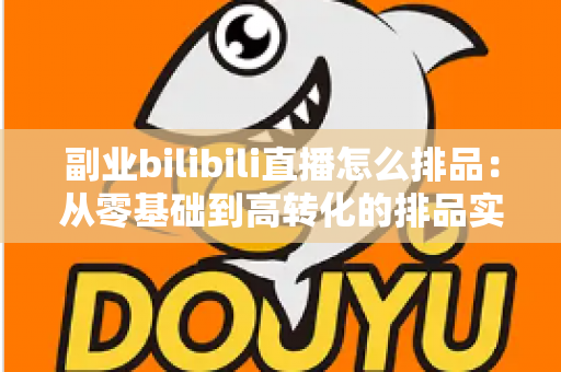副业bilibili直播怎么排品:从零基础到高转化的排品实战全攻略 副业bilibili直播怎么排品:从零基础到高转化的排品实战全攻略