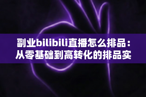 副业bilibili直播怎么排品:从零基础到高转化的排品实战全攻略 副业bilibili直播怎么排品:从零基础到高转化的排品实战全攻略