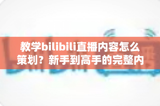 教学bilibili直播内容怎么策划?新手到高手的完整内容策划方案与实战技巧全攻略 教学bilibili直播内容怎么策划?新手到高手的完整内容策划方案与实战技巧全攻略