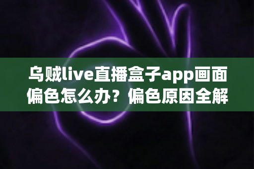 乌贼live直播盒子app画面偏色怎么办？偏色原因全解析与快速修复实用指南
