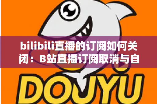bilibili直播的订阅如何关闭:B站直播订阅取消与自动续费管理全攻略 bilibili直播的订阅如何关闭:B站直播订阅取消与自动续费管理全攻略