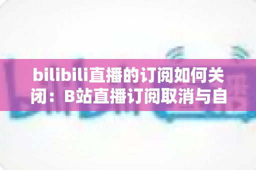 bilibili直播的订阅如何关闭:B站直播订阅取消与自动续费管理全攻略 bilibili直播的订阅如何关闭:B站直播订阅取消与自动续费管理全攻略