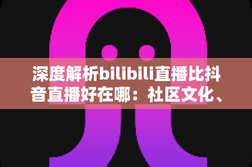 深度解析bilibili直播比抖音直播好在哪:社区文化、内容生态与观看体验的全方位对比指南 深度解析bilibili直播比抖音直播好在哪:社区文化、内容生态与观看体验的全方位对比指南