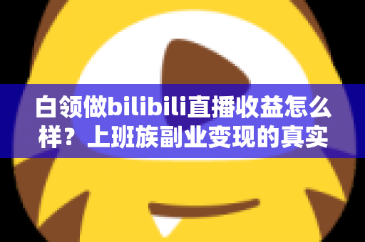 白领做bilibili直播收益怎么样？上班族副业变现的真实收入解析与实用指南