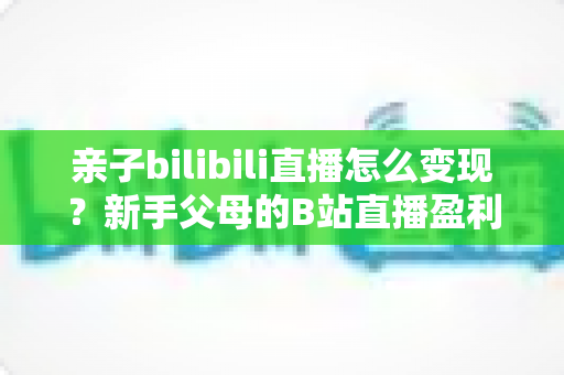 亲子bilibili直播怎么变现？新手父母的B站直播盈利全攻略