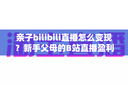 亲子bilibili直播怎么变现？新手父母的B站直播盈利全攻略