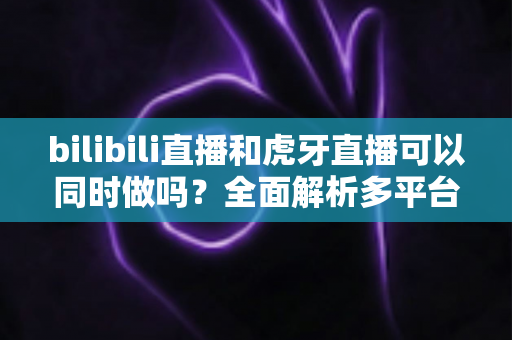 bilibili直播和虎牙直播可以同时做吗？全面解析多平台直播的可行性、风险与最佳实践方案