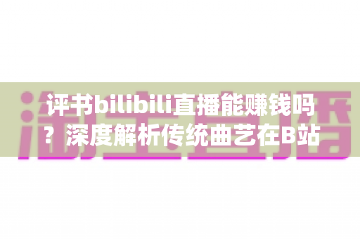 评书bilibili直播能赚钱吗？深度解析传统曲艺在B站的变现潜力与实战攻略