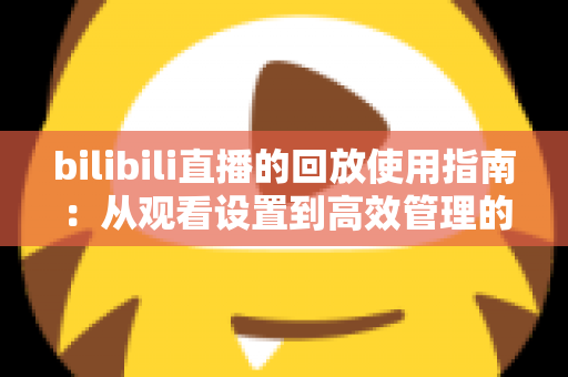 bilibili直播的回放使用指南：从观看设置到高效管理的全方位教程