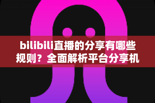 bilibili直播的分享有哪些规则？全面解析平台分享机制、合规要点与实用指南