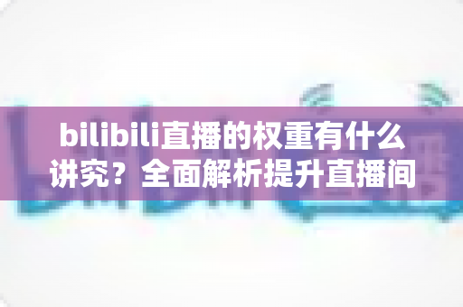 bilibili直播的权重有什么讲究?全面解析提升直播间权重的核心法则与实战技巧 bilibili直播的权重有什么讲究?全面解析提升直播间权重的核心法则与实战技巧