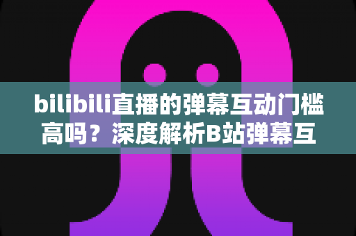 bilibili直播的弹幕互动门槛高吗？深度解析B站弹幕互动规则、参与条件与新手快速上手指南