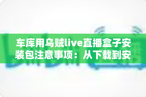 车库用乌贼live直播盒子安装包注意事项:从下载到安装的全方位实用指南 车库用乌贼live直播盒子安装包注意事项:从下载到安装的全方位实用指南