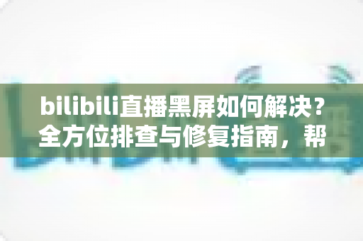 bilibili直播黑屏如何解决?全方位排查与修复指南,帮你快速恢复流畅观看体验 bilibili直播黑屏如何解决?全方位排查与修复指南,帮你快速恢复流畅观看体验