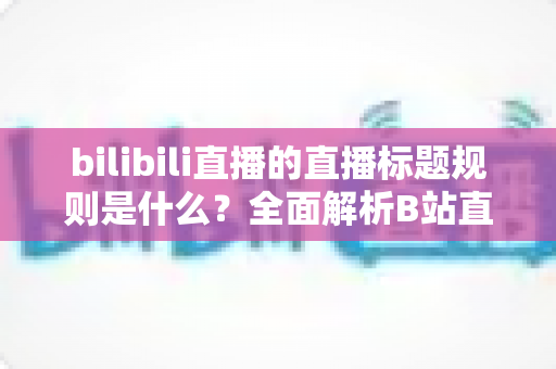 bilibili直播的直播标题规则是什么?全面解析B站直播标题规范与优化技巧 bilibili直播的直播标题规则是什么?全面解析B站直播标题规范与优化技巧