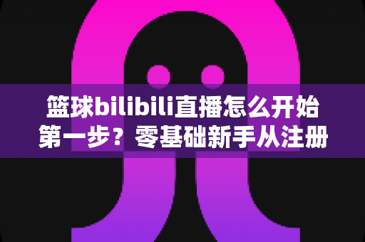 篮球bilibili直播怎么开始第一步？零基础新手从注册到开播的完整实战指南