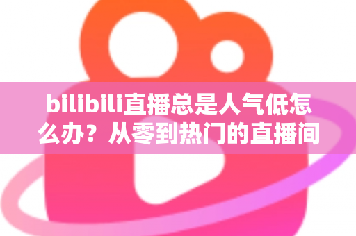 bilibili直播总是人气低怎么办？从零到热门的直播间流量提升全攻略
